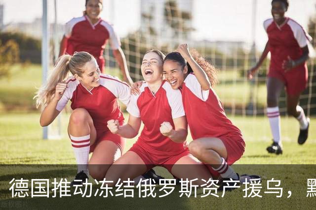 德国推动冻结俄罗斯资产援乌，默茨给俄罗斯加码